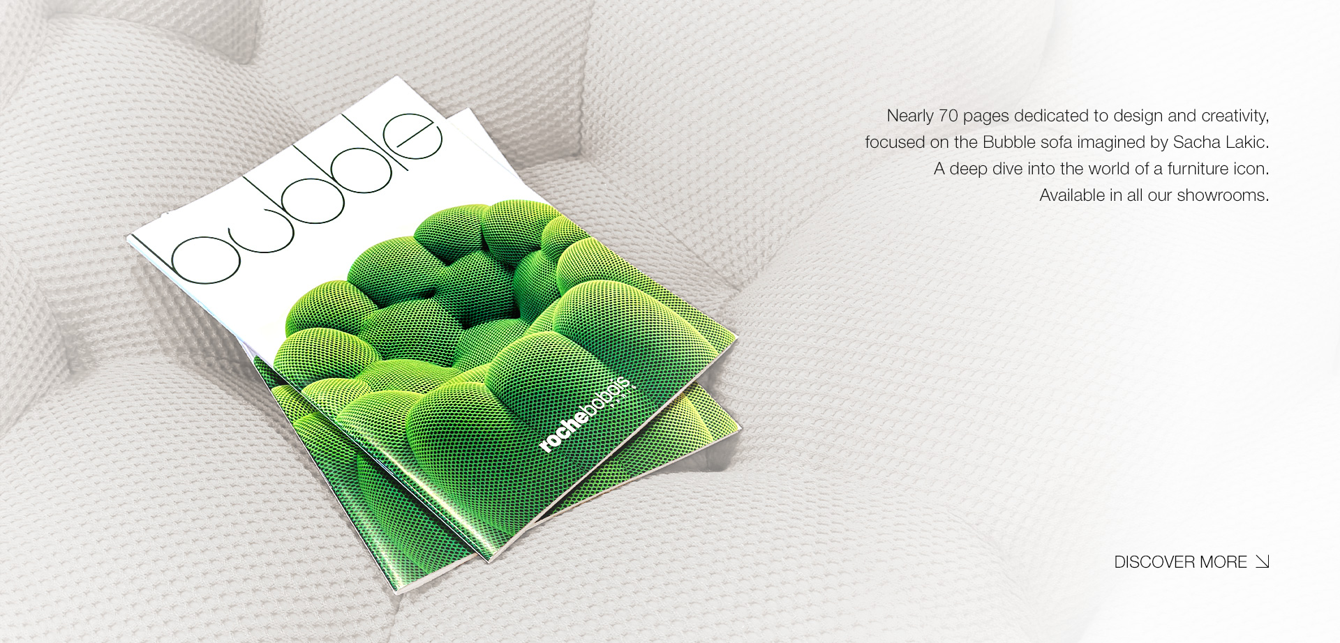 Bubble. Nearly 70 pages dedicated to design and creativity, focused on the Bubble sofa imagined by Sacha Lakic. A deep dive into the world of a furniture icon. Available in all our showrooms. > Discover more